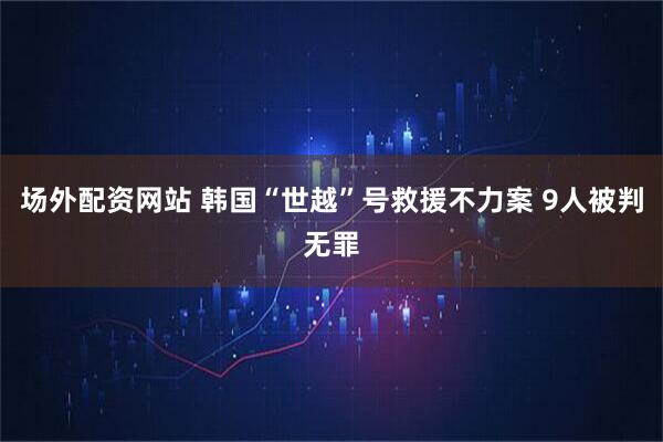 场外配资网站 韩国“世越”号救援不力案 9人被判无罪