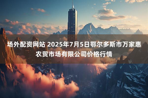 场外配资网站 2025年7月5日鄂尔多斯市万家惠农贸市场有限公司价格行情