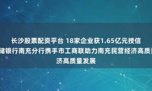 长沙股票配资平台 18家企业获1.65亿元授信​-邮储银行南充分行携手市工商联助力南充民营经济高质量发展