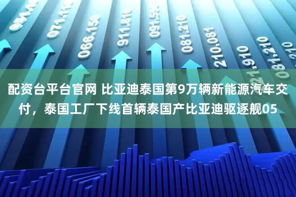 配资台平台官网 比亚迪泰国第9万辆新能源汽车交付，泰国工厂下线首辆泰国产比亚迪驱逐舰05