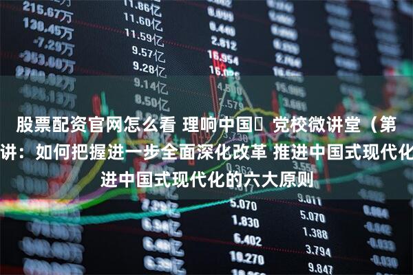 股票配资官网怎么看 理响中国・党校微讲堂（第二季）第七讲：如何把握进一步全面深化改革 推进中国式现代化的六大原则