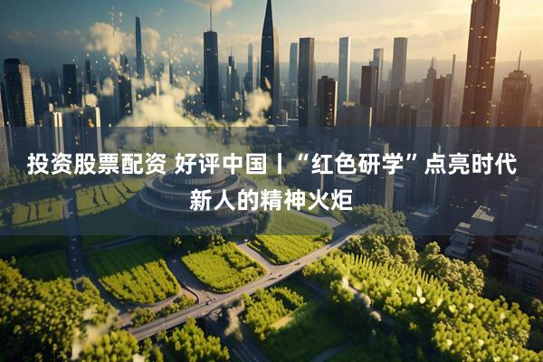 投资股票配资 好评中国丨“红色研学”点亮时代新人的精神火炬
