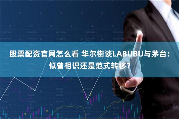 股票配资官网怎么看 华尔街谈LABUBU与茅台：似曾相识还是范式转移？
