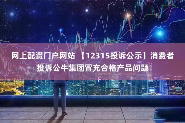 网上配资门户网站 【12315投诉公示】消费者投诉公牛集团冒充合格产品问题