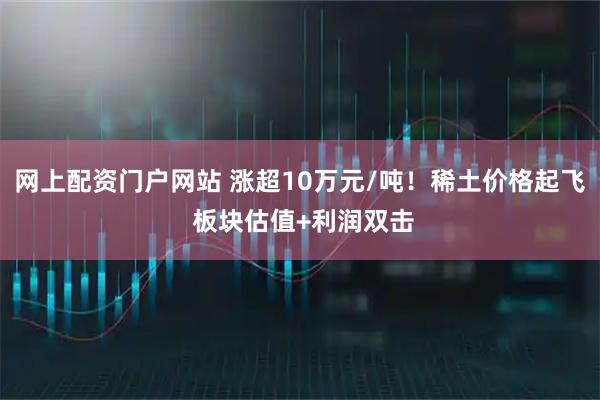 网上配资门户网站 涨超10万元/吨！稀土价格起飞 板块估值+利润双击