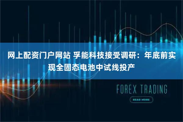 网上配资门户网站 孚能科技接受调研：年底前实现全固态电池中试线投产