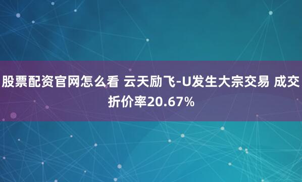 股票配资官网怎么看 云天励飞-U发生大宗交易 成交折价率20.67%