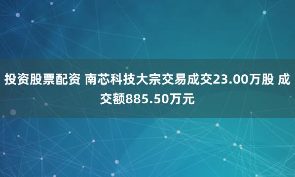 投资股票配资 南芯科技大宗交易成交23.00万股 成交额885.50万元
