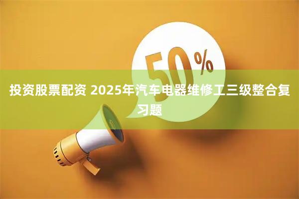 投资股票配资 2025年汽车电器维修工三级整合复习题
