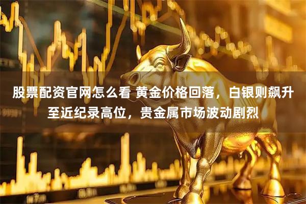 股票配资官网怎么看 黄金价格回落，白银则飙升至近纪录高位，贵金属市场波动剧烈