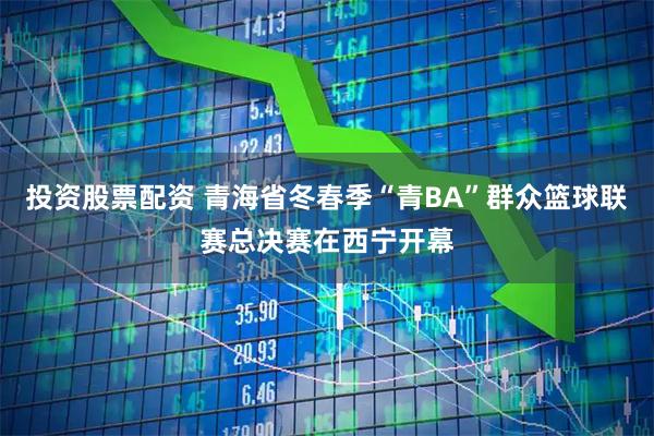 投资股票配资 青海省冬春季“青BA”群众篮球联赛总决赛在西宁开幕