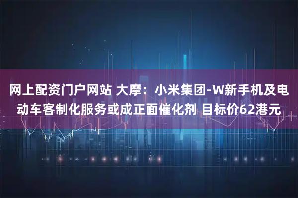网上配资门户网站 大摩：小米集团-W新手机及电动车客制化服务或成正面催化剂 目标价62港元