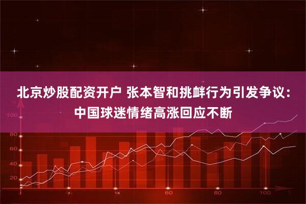 北京炒股配资开户 张本智和挑衅行为引发争议：中国球迷情绪高涨回应不断