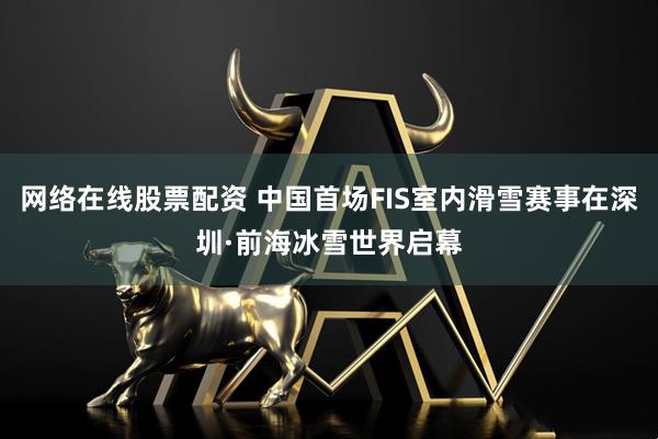 网络在线股票配资 中国首场FIS室内滑雪赛事在深圳·前海冰雪世界启幕
