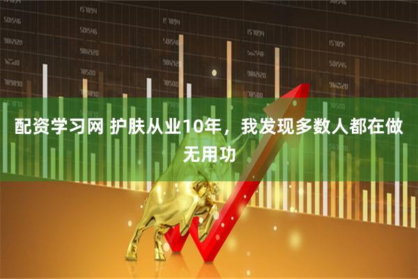 配资学习网 护肤从业10年，我发现多数人都在做无用功