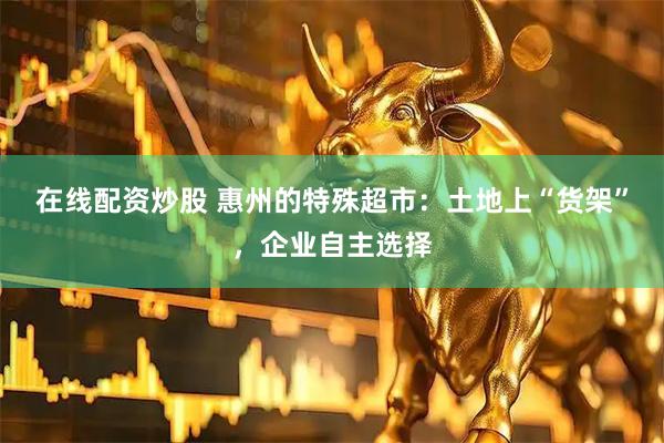 在线配资炒股 惠州的特殊超市：土地上“货架”，企业自主选择
