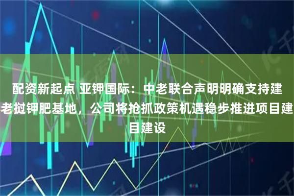 配资新起点 亚钾国际：中老联合声明明确支持建设老挝钾肥基地，公司将抢抓政策机遇稳步推进项目建设