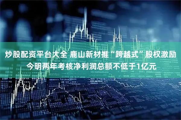 炒股配资平台大全 鹿山新材推“跨越式”股权激励 今明两年考核净利润总额不低于1亿元